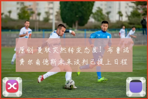 原创 曼联突然转变态度！布鲁诺・费尔南德斯未来谈判已提上日程