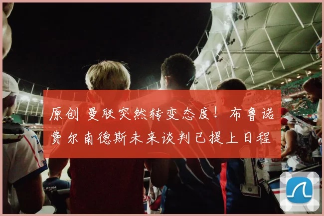 原创 曼联突然转变态度！布鲁诺・费尔南德斯未来谈判已提上日程