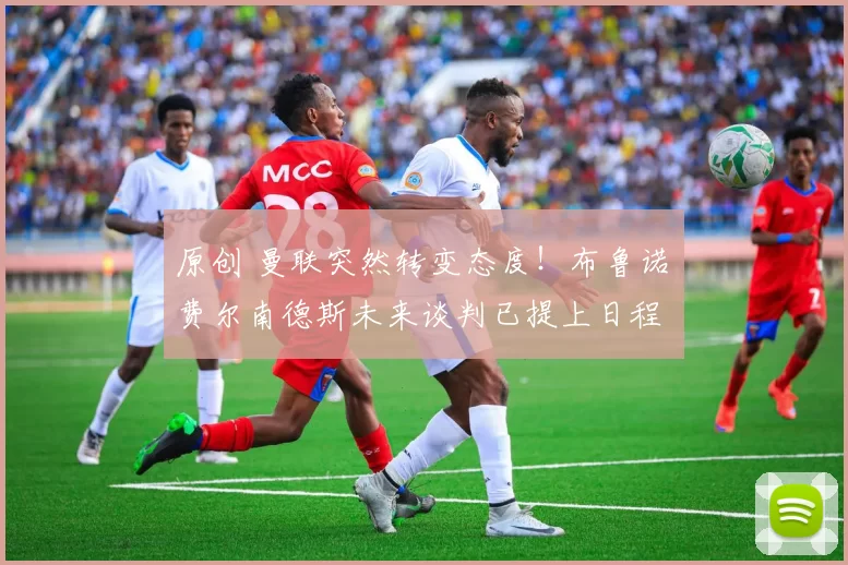 原创 曼联突然转变态度！布鲁诺・费尔南德斯未来谈判已提上日程