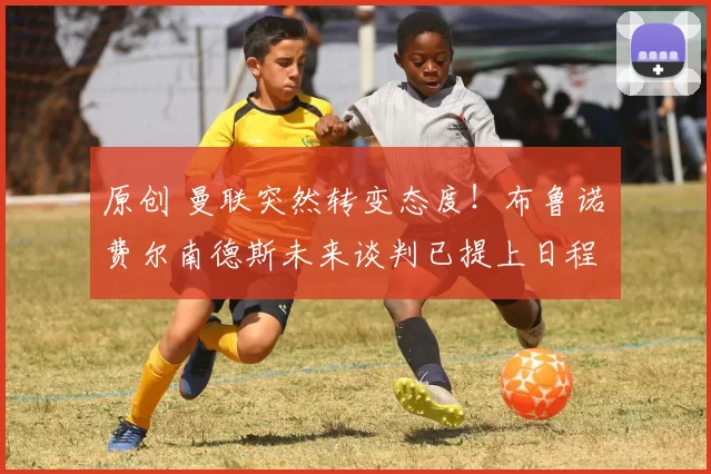 原创 曼联突然转变态度！布鲁诺・费尔南德斯未来谈判已提上日程