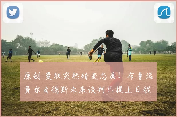 原创 曼联突然转变态度！布鲁诺・费尔南德斯未来谈判已提上日程