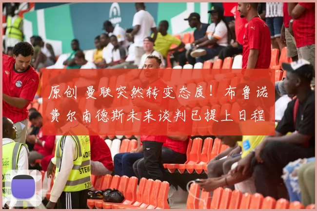 原创 曼联突然转变态度！布鲁诺・费尔南德斯未来谈判已提上日程