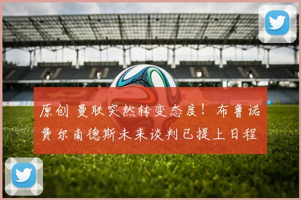 原创 曼联突然转变态度！布鲁诺・费尔南德斯未来谈判已提上日程