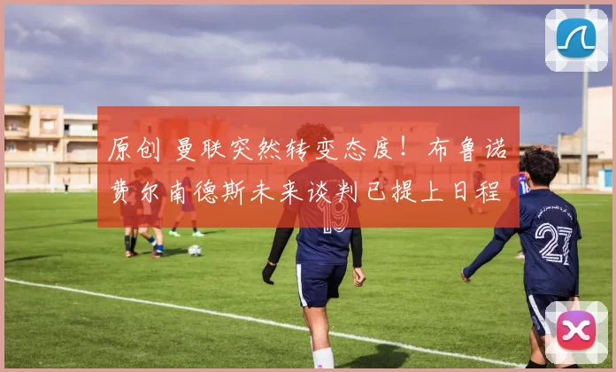 原创 曼联突然转变态度！布鲁诺・费尔南德斯未来谈判已提上日程