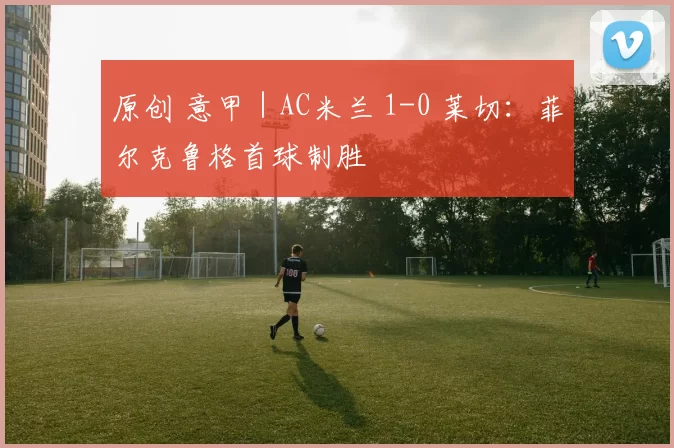 原创 意甲｜AC米兰 1-0 莱切：菲尔克鲁格首球制胜