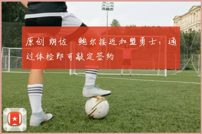 原创 朗佐・鲍尔接近加盟勇士，通过体检即可敲定签约