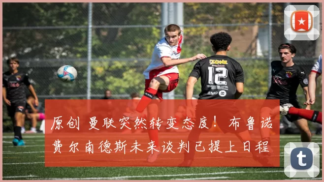 原创 曼联突然转变态度!布鲁诺・费尔南德斯未来谈判已提上日程