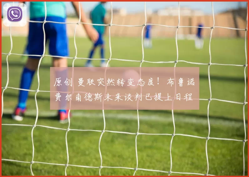 原创 曼联突然转变态度！布鲁诺・费尔南德斯未来谈判已提上日程