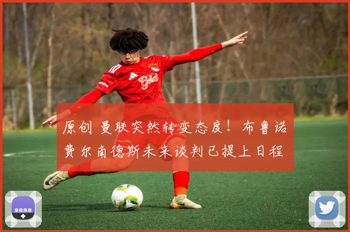 原创 曼联突然转变态度！布鲁诺・费尔南德斯未来谈判已提上日程