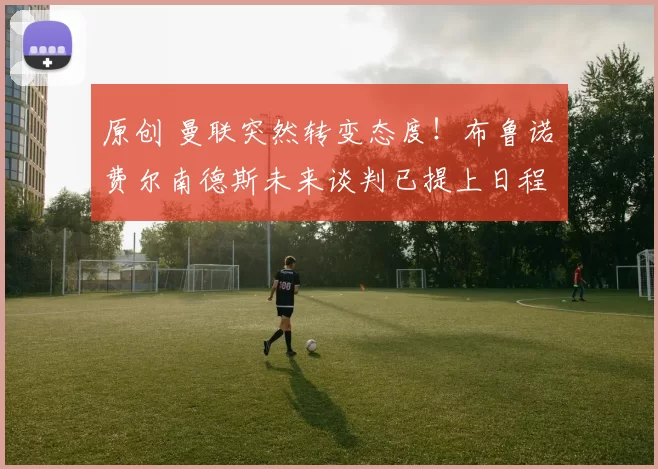 原创 曼联突然转变态度！布鲁诺・费尔南德斯未来谈判已提上日程