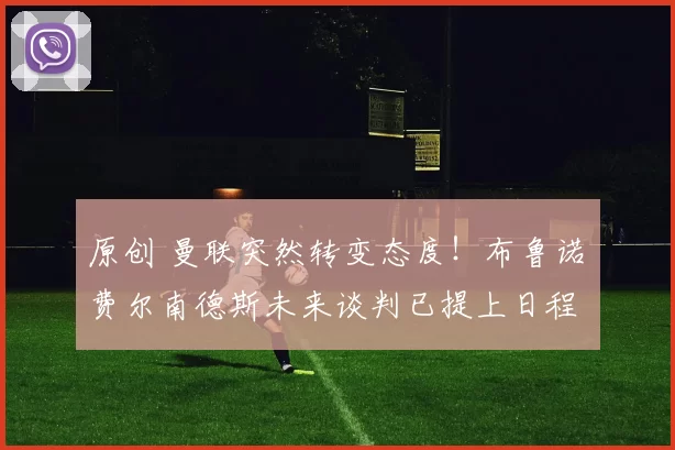 原创 曼联突然转变态度！布鲁诺・费尔南德斯未来谈判已提上日程