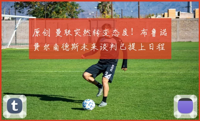 原创 曼联突然转变态度！布鲁诺・费尔南德斯未来谈判已提上日程