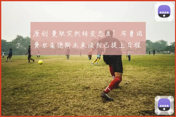 原创 曼联突然转变态度！布鲁诺・费尔南德斯未来谈判已提上日程