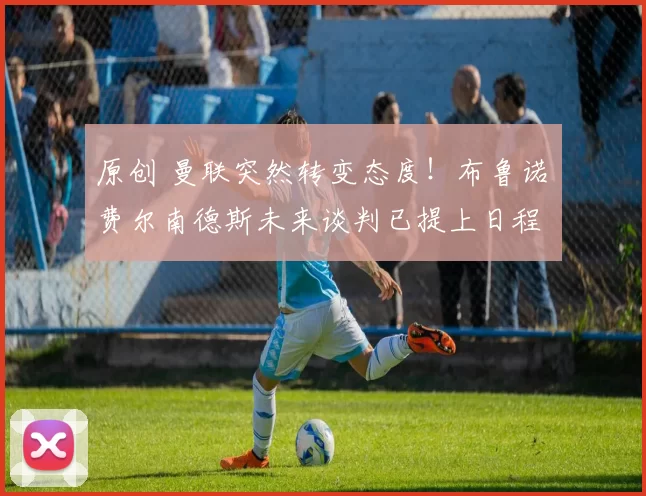 原创 曼联突然转变态度！布鲁诺・费尔南德斯未来谈判已提上日程