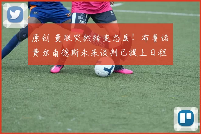 原创 曼联突然转变态度！布鲁诺・费尔南德斯未来谈判已提上日程