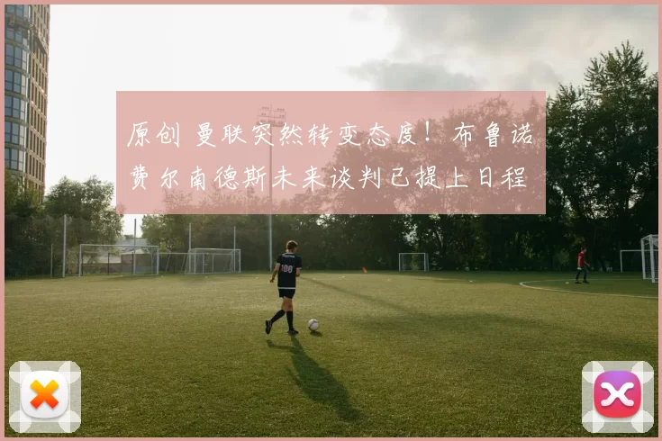 原创 曼联突然转变态度！布鲁诺・费尔南德斯未来谈判已提上日程