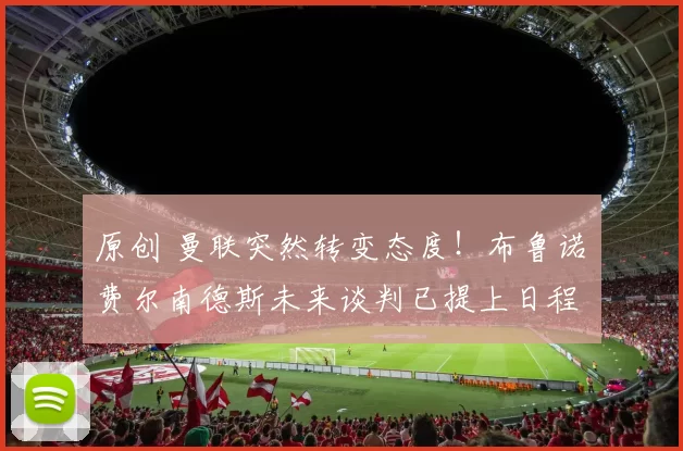 原创 曼联突然转变态度！布鲁诺・费尔南德斯未来谈判已提上日程