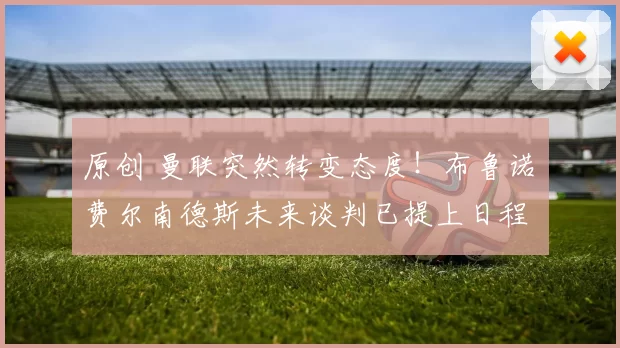 原创 曼联突然转变态度！布鲁诺・费尔南德斯未来谈判已提上日程