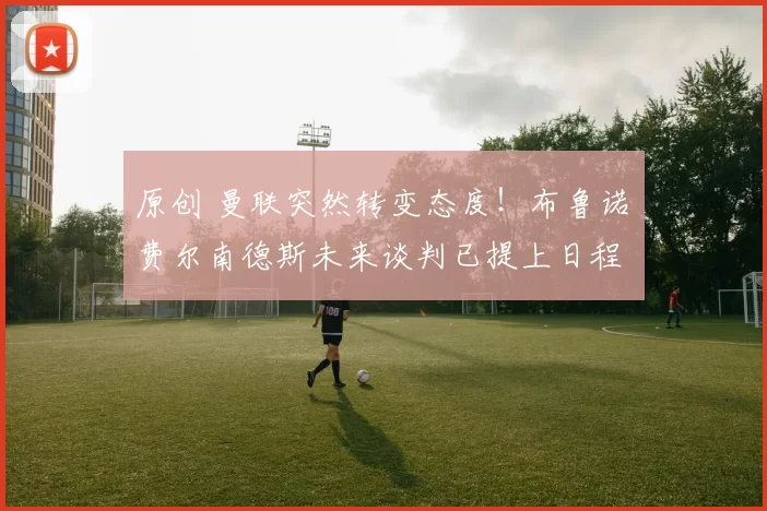 原创 曼联突然转变态度！布鲁诺・费尔南德斯未来谈判已提上日程