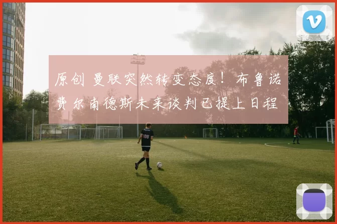 原创 曼联突然转变态度！布鲁诺・费尔南德斯未来谈判已提上日程