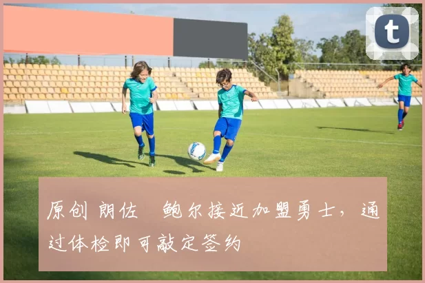 原创 朗佐・鲍尔接近加盟勇士，通过体检即可敲定签约