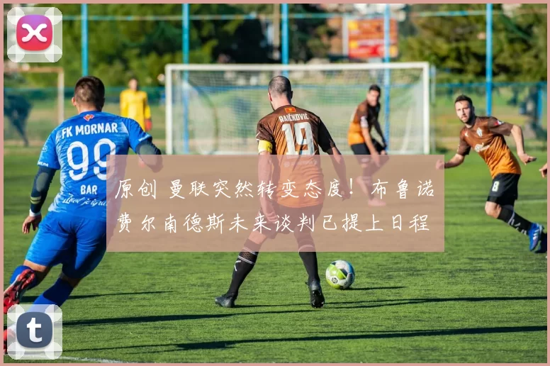 原创 曼联突然转变态度！布鲁诺・费尔南德斯未来谈判已提上日程