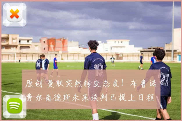 原创 曼联突然转变态度！布鲁诺・费尔南德斯未来谈判已提上日程