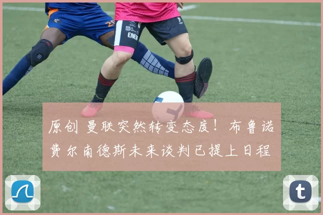 原创 曼联突然转变态度！布鲁诺・费尔南德斯未来谈判已提上日程