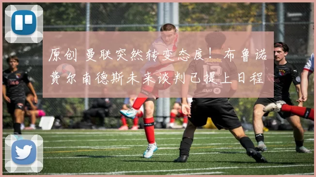 原创 曼联突然转变态度！布鲁诺・费尔南德斯未来谈判已提上日程