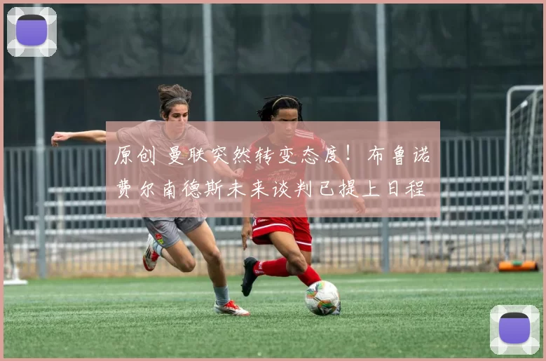 原创 曼联突然转变态度！布鲁诺・费尔南德斯未来谈判已提上日程