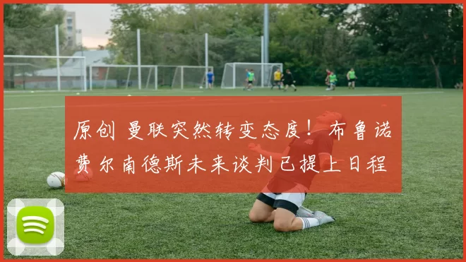 原创 曼联突然转变态度！布鲁诺・费尔南德斯未来谈判已提上日程