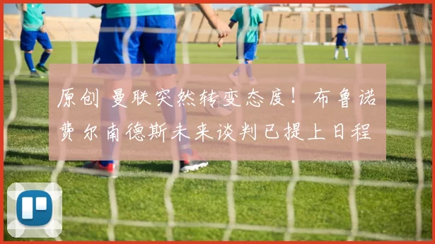 原创 曼联突然转变态度！布鲁诺・费尔南德斯未来谈判已提上日程