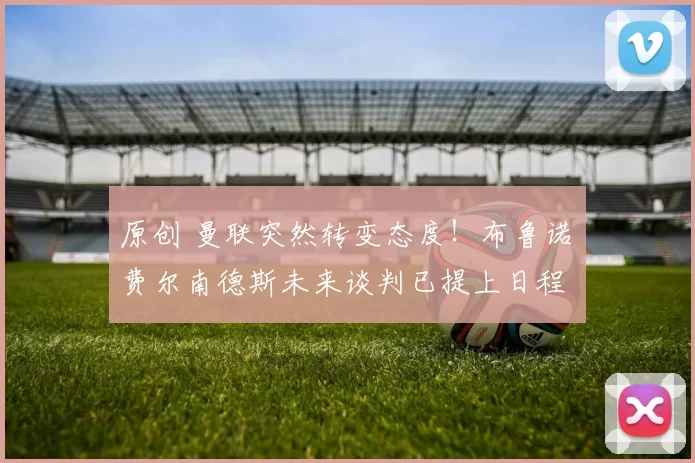 原创 曼联突然转变态度！布鲁诺・费尔南德斯未来谈判已提上日程