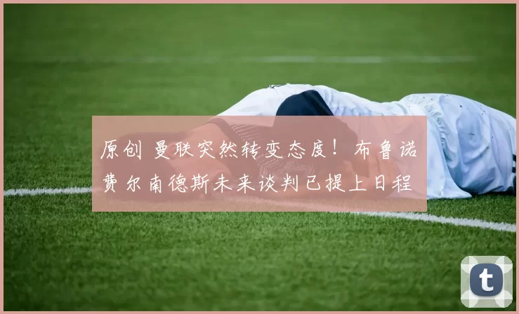 原创 曼联突然转变态度！布鲁诺・费尔南德斯未来谈判已提上日程