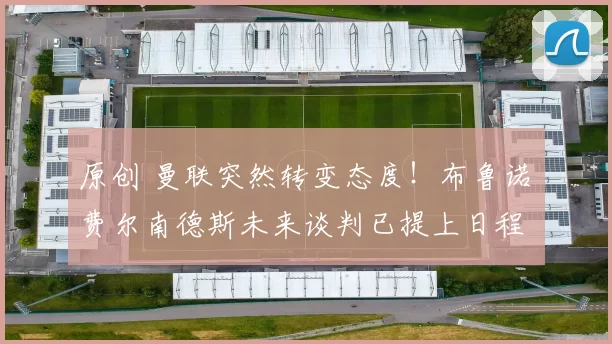 原创 曼联突然转变态度！布鲁诺・费尔南德斯未来谈判已提上日程