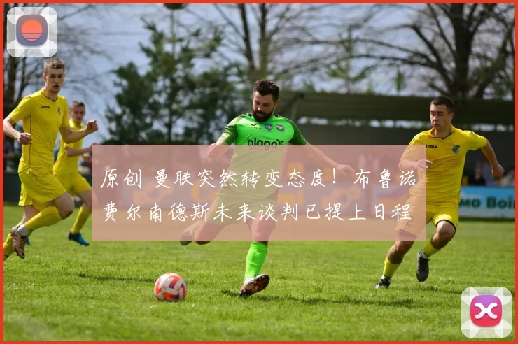 原创 曼联突然转变态度！布鲁诺・费尔南德斯未来谈判已提上日程