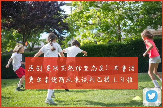 原创 曼联突然转变态度！布鲁诺・费尔南德斯未来谈判已提上日程