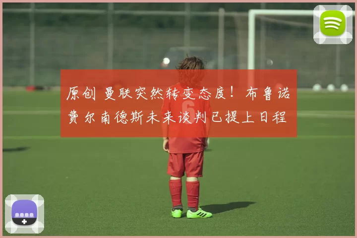 原创 曼联突然转变态度！布鲁诺・费尔南德斯未来谈判已提上日程