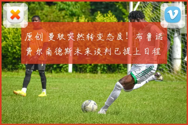 原创 曼联突然转变态度！布鲁诺・费尔南德斯未来谈判已提上日程