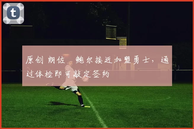 原创 朗佐・鲍尔接近加盟勇士，通过体检即可敲定签约