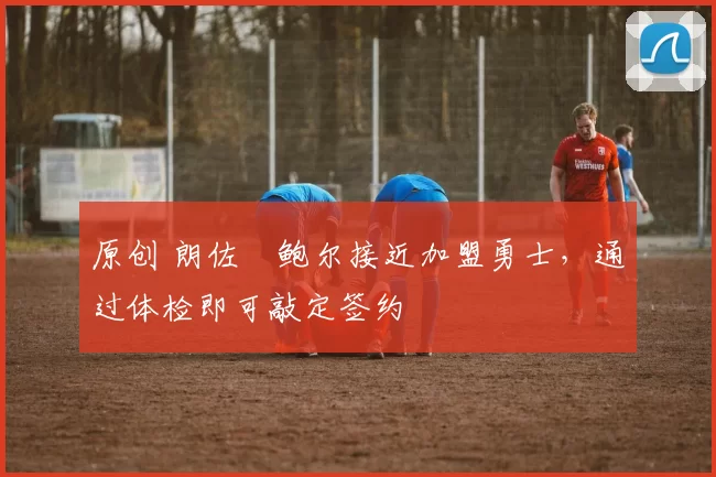 原创 朗佐・鲍尔接近加盟勇士，通过体检即可敲定签约