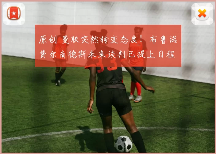 原创 曼联突然转变态度！布鲁诺・费尔南德斯未来谈判已提上日程