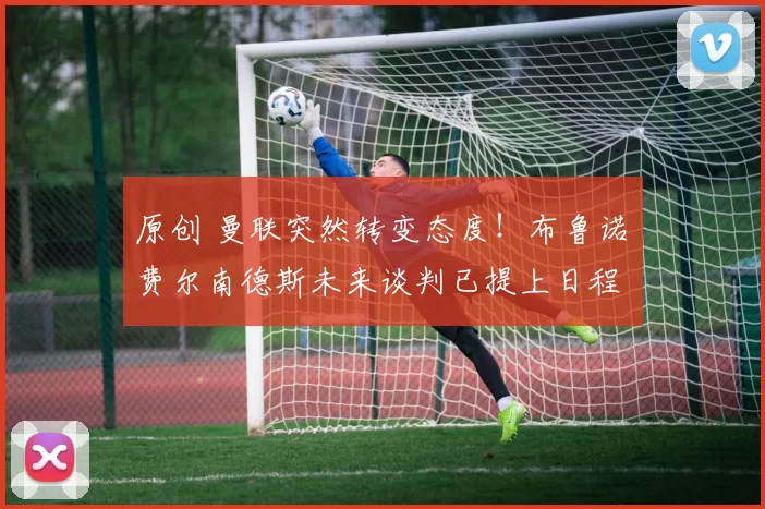 原创 曼联突然转变态度!布鲁诺・费尔南德斯未来谈判已提上日程