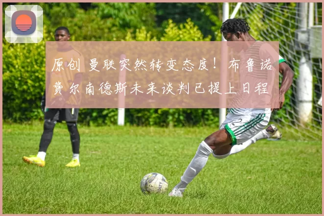 原创 曼联突然转变态度！布鲁诺・费尔南德斯未来谈判已提上日程