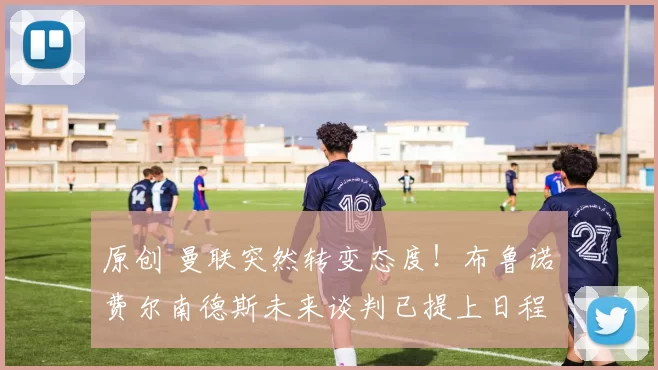 原创 曼联突然转变态度！布鲁诺・费尔南德斯未来谈判已提上日程