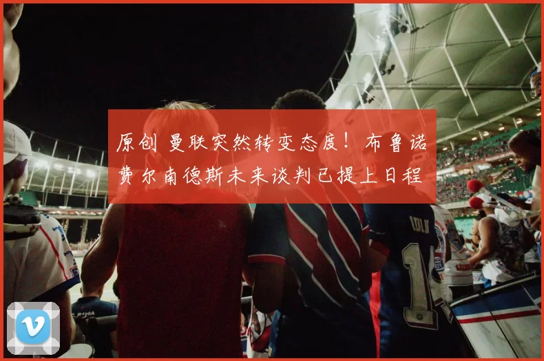 原创 曼联突然转变态度！布鲁诺・费尔南德斯未来谈判已提上日程