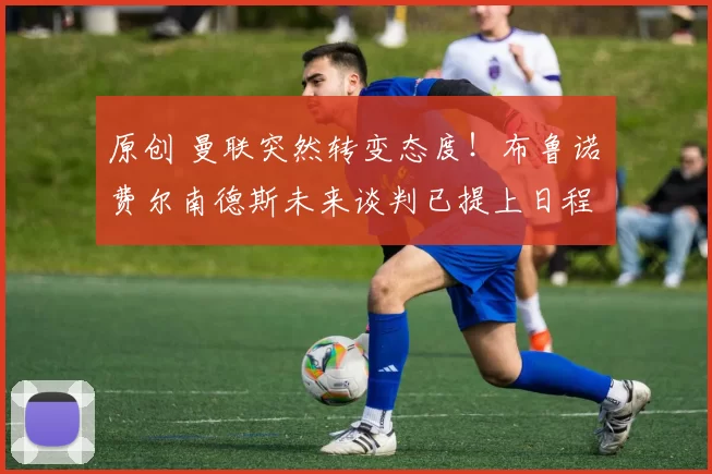 原创 曼联突然转变态度！布鲁诺・费尔南德斯未来谈判已提上日程