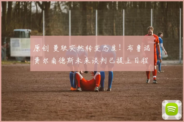 原创 曼联突然转变态度！布鲁诺・费尔南德斯未来谈判已提上日程