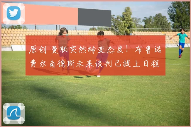 原创 曼联突然转变态度！布鲁诺・费尔南德斯未来谈判已提上日程