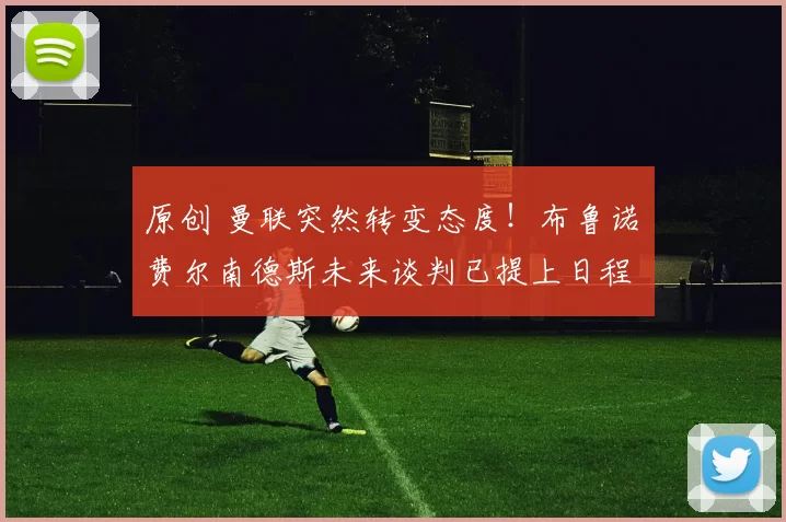 原创 曼联突然转变态度！布鲁诺・费尔南德斯未来谈判已提上日程